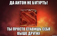 Да антон не бугурть! Ты просто ставишь себя выше других