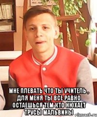  мне плевать что ты учитель , для меня ты все равно остаешься тем кто нюхает трусы Мальвины