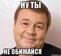 Ну ты не обижайся ◕‿◕