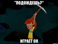 "подождешь?" играет он