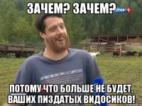 Зачем? Зачем? Потому что больше не будет, ваших пиздатых видосиков!