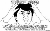 твоё лицо когда твой друг дебил пишет тебе сообщение со словом "привееет!" уже 100 раз!