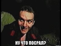  ну что посрал?
