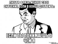 Любая фраза меняет свое значение, если в конце добавить: Если ты понимаешь о чем я