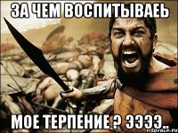 за чем воспитываеь мое терпение ? ЭЭээ..