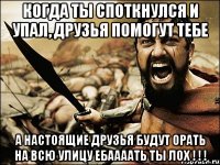 когда ты споткнулся и упал, друзья помогут тебе А НАСТОЯЩИЕ ДРУЗЬЯ БУДУТ ОРАТЬ НА ВСЮ УЛИЦУ ЕБААААТЬ ТЫ ЛОХ ! ! !