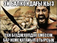 ЭЙ балкондағы қыз сен біздің аулдікі емессің ба? Неме қатайып отырсың