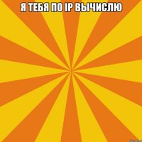 Я тебя по ip вычислю 