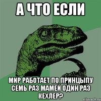 А что если мир работает по принцыпу семь раз мамей один раз кехлер?