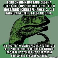 если смелый поставь себе на стену 1.кто прокомментирует это я поставлю (сп)встречаюсь с.... 2.я напишу на стене я тебя люблю... 3.я поставлю статус рад-(а) что ты есть 4.я предложу встречаться 5.я сделаю подарок на стенку 6-го я заставлю выложить это себе на стену