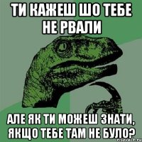 ти кажеш шо тебе не рвали але як ти можеш знати, якщо тебе там не було?