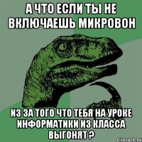 А что если ты не включаешь микровон из за того что тебя на уроке информатики из класса выгонят ?