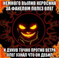 немного выпив керосина за факелом полез олег и дунув точно против ветра олег узнал что он дебил