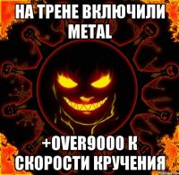 на трене включили metal +over9000 к скорости кручения