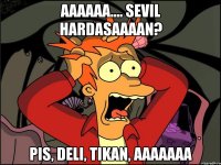 Aaaaaa.... Sevil hardasaaaan? Pis, deli, tikan, aaaaaaa