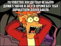 То чувство, когда тебя не было дома 5 часов и за это время без тебя заработали дохуя бабла 