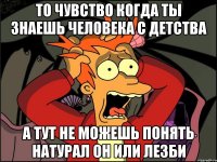 То чувство когда ты знаешь человека с детства а тут не можешь понять натурал он или лезби