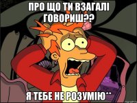 Про що ти взагалі говориш?? Я тебе не розумію**