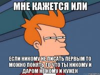 Мне кажется или если никому не писать первым то можно понять то что ты никому и даром не кому и нужен