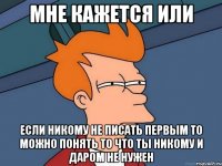 Мне кажется или если никому не писать первым то можно понять то что ты никому и даром не нужен