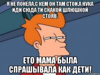 Я не понела,с кем он там стои,а нука иди сюда ти скакой шлюшкой стояв. Ето мама была спрашывала как дети!