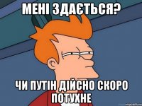 МЕНІ ЗДАЄТЬСЯ? ЧИ ПУТІН ДІЙСНО СКОРО ПОТУХНЕ