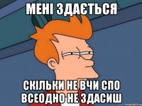 МЕНІ ЗДАЄТЬСЯ СКІЛЬКИ НЕ ВЧИ СПО ВСЕОДНО НЕ ЗДАСИШ