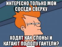 Интересно только мои соседи сверху ходят как слоны и катают по полу гантели?