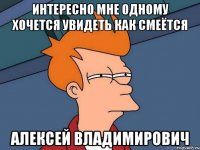 Интересно мне одному хочется увидеть как смеётся Алексей Владимирович