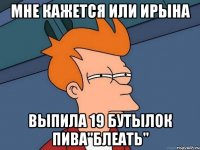 Мне кажется или ирына выпила 19 бутылок пива"блеать"