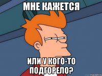 Мне кажется Или у кого-то подгорело?