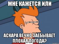 Мне кажется или Аскара вечно заебывает плохая погода?