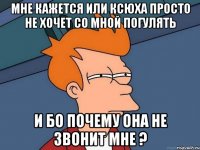 мне кажется или Ксюха просто не хочет со мной погулять и бо почему она не звонит мне ?