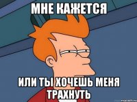 Мне кажется или ты хочешь меня трахнуть
