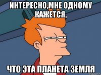 ИНТЕРЕСНО,МНЕ ОДНОМУ КАЖЕТСЯ, ЧТО ЭТА ПЛАНЕТА ЗЕМЛЯ