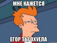 Мне кажется Егор ты охуела