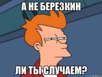 А не березкин Ли ты случаем?