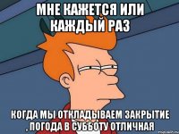 Мне кажется или каждый раз Когда мы откладываем закрытие , погода в субботу отличная