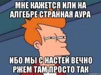 мне кажется или на алгебре странная аура ибо мы с настей вечно ржем там просто так