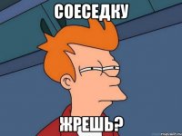 Соеседку Жрешь?