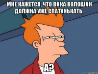 Мне кажется, что Вика Волошин должна уже спатунькать. а?