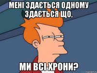 Мені здається одному здається що, ми всі хрони?