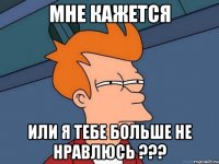 мне кажется или я тебе больше не нравлюсь ???