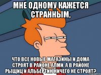 мне одному кажется странным, что все новые магазины и дома строят в районе АЛМИ, а в районе рыщиц и альбертин ничего не строят?