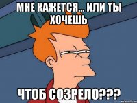 мне кажется... или ты хочешь чтоб созрело???