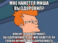 Мне кажется Миша выздоровил? Или он только начинает выздоравливать? Не мне кажется, он только начинает выздоравливать