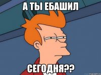 а ты ебашил сегодня??