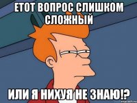 ЕТОТ ВОПРОС СЛИШКОМ СЛОЖНЫЙ ИЛИ Я НИХУЯ НЕ ЗНАЮ!?