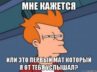 мне кажется или это первый мат который я от тебя услышал?