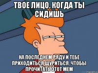 твое лицо, когда ты сидишь на последнем ряду и тебе приходиться щуриться, чтобы прочитать этот мем